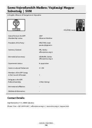 – NON EU-COUNTRIES –
182
Savez Vojvođanskih Mađara / Vajdasági Magyar
Szövetség | SVM
In English: Alliance of Hungarians in Vojvodina
· Date of Entry in the EPP: 			 2007	
· Membership status: 			 Observer Member
· President of the Party: 			 PÁSZTOR, István
					 paszto@tippnet.rs
· Secretary General: 			 PÁL, Károly
					 office@vmsz.org.rs
					
· International secretary: 			 DÉVAVÁRI, Zoltán
					 office@vmsz.org.rs
· Government status: 			 In opposition
· Seats in national Parliament: 		 4 / 250
· Members of the EPP Group
in the Council of Europe: 		 1
· Delegates in the EPP
Political Assembly: 			 2 (Non Voting)
· International affiliation:			 –
· Additional Information: 			 –
Contact Details:
Age Mamužića 11/1, 24000 Subotica
Phone / Fax: + 381.24.553.801 | office@vmsz.org.rs | www.vmsz.org.rs | epp.eu/svm
PÁSZTOR, István
 