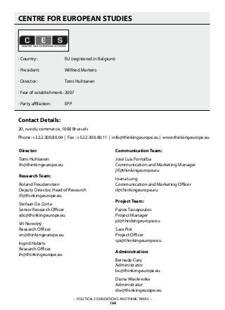 CENTRE FOR EUROPEAN STUDIES
· Country: 		 EU (registered in Belgium)
· President:		 Wilfried Martens
· Director: 		 Tomi Huhtanen
· Year of establishment: 	2007
· Party affiliation: 	 EPP
Contact Details:
20, rue du commerce, 1000 Brussels 
Phone: +32.2.300.80.04 | Fax : +32.2.300.80.11 | info@thinkingeurope.eu |  www.thinkingeurope.eu 
Director:
Tomi Huhtanen
th@thinkingeurope.eu
Research Team:
Roland Freudenstein
Deputy Director, Head of Research
rf@thinkingeurope.eu
Stefaan De Corte
Senior Research Officer
sdc@thinkingeurope.eu
Vít Novotný
Research Officer
vn@thinkingeurope.eu
Ingrid Habets
Research Officer
ih@thinkingeurope.eu
Communication Team:
José Luis Fontalba
Communication and Marketing Manager
jlf@thinkingeurope.eu
Ioana Lung
Communication and Marketing Officer
il@thinkingeurope.eu
Project Team:
Panos Tasiopoulos
Project Manager
pt@thinkingeurope.eu
Sara Pini
Project Officer
spi@thinkingeurope.eu
Administration:
Bernada Cunj
Administrator
bc@thinkingeurope.eu
Diana Wasilewska
Administrator
dw@thinkingeurope.eu
– POLITICAL FOUNDATIONS AND THINK-TANKS –
194
 