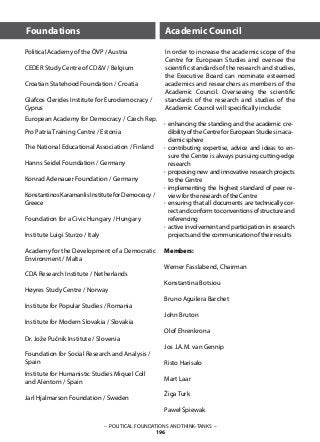 – POLITICAL FOUNDATIONS AND THINK-TANKS –
196
Members:
Werner Fasslabend, Chairman
Konstantina Botsiou
Bruno Aguilera Barchet
John Bruton
Olof Ehrenkrona
Jos J.A.M. van Gennip
Risto Harisalo
Mart Laar
Žiga Turk
Paweł Śpiewak
Academic Council
In order to increase the academic scope of the
Centre for European Studies and oversee the
scientific standards of the research and studies,
the Executive Board can nominate esteemed
academics and researchers as members of the
Academic Council. Overseeing the scientific
standards of the research and studies of the
Academic Council will specifically include:
Foundations
·
·
·
·
·
·
enhancing the standing and the academic cre-
dibilityoftheCentreforEuropeanStudiesinaca-
demic sphere
contributing expertise, advice and ideas to en-
sure the Centre is always pursuing cutting-edge
research
proposing new and innovative research projects
to the Centre
implementing the highest standard of peer re-
view for the research of the Centre
ensuring that all documents are technically cor-
rectandconformtoconventionsofstructureand
referencing
active involvement and participation in research
projects and the communication of their results
Political Academy of the ÖVP / Austria
		
CEDER Study Centre of CD&V / Belgium 		
				
Croatian Statehood Foundation / Croatia 		
			
Glafcos Clerides Institute for Eurodemocracy /
Cyprus 			
European Academy for Democracy / Czech Rep.
Pro Patria Training Centre / Estonia			
			
The National Educational Association / Finland 		
		
Hanns Seidel Foundation / Germany 			
			
Konrad Adenauer Foundation / Germany		
				
Konstantinos Karamanlis Institute for Democracy /
Greece		
Foundation for a Civic Hungary	/ Hungary		
Institute Luigi Sturzo / Italy
			
Academy for the Development of a Democratic
Environment / Malta	
CDA Research Institute / Netherlands 	
Høyres Study Centre / Norway 		
Institute for Popular Studies / Romania
	
Institute for Modern Slovakia / Slovakia
	
Dr. Jože Pučnik Institute / Slovenia
Foundation for Social Research and Analysis /
Spain 			
Institute for Humanistic Studies Miquel Coll
and Alentorn / Spain
Jarl Hjalmarson Foundation / Sweden
 