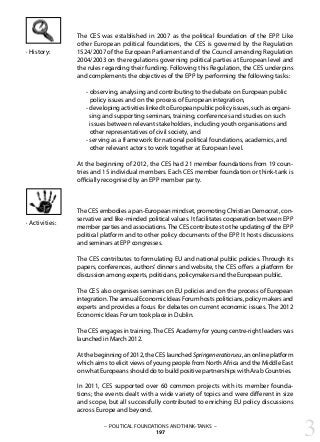 The CES was established in 2007 as the political foundation of the EPP. Like
other European political foundations, the CES is governed by the Regulation
1524/2007 of the European Parliament and of the Council amending Regulation
2004/2003 on the regulations governing political parties at European level and
the rules regarding their funding. Following this Regulation, the CES underpins
and complements the objectives of the EPP by performing the following tasks:
- observing, analysing and contributing to the debate on European public
policy issues and on the process of European integration,
- developing activities linked to European public policy issues, such as organi-
sing and supporting seminars, training, conferences and studies on such
issues between relevant stakeholders, including youth organisations and
other representatives of civil society, and
- serving as a framework for national political foundations, academics, and
other relevant actors to work together at European level.
At the beginning of 2012, the CES had 21 member foundations from 19 coun-
tries and 15 individual members. Each CES member foundation or think-tank is
officially recognised by an EPP member party.
The CES embodies a pan-European mindset, promoting Christian Democrat, con-
servative and like-minded political values. It facilitates cooperation between EPP
member parties and associations.The CES contributes to the updating of the EPP
political platform and to other policy documents of the EPP. It hosts discussions
and seminars at EPP congresses.
The CES contributes to formulating EU and national public policies. Through its
papers, conferences, authors’ dinners and website, the CES offers a platform for
discussion among experts, politicians, policymakers and the European public.
The CES also organises seminars on EU policies and on the process of European
integration.TheannualEconomicIdeasForumhostspoliticians,policymakersand
experts and provides a focus for debates on current economic issues. The 2012
Economic Ideas Forum took place in Dublin.
The CES engages in training.The CES Academy for young centre-right leaders was
launched in March 2012.
At the beginning of 2012, the CES launched Springeneration.eu, an online platform
which aims to elicit views of young people from North Africa and the Middle East
on what Europeans should do to build positive partnerships with Arab Countries.
In 2011, CES supported over 60 common projects with its member founda-
tions; the events dealt with a wide variety of topics and were different in size
and scope, but all successfully contributed to enriching EU policy discussions
across Europe and beyond.
· History:
· Activities:
3– POLITICAL FOUNDATIONS AND THINK-TANKS –
197
 
