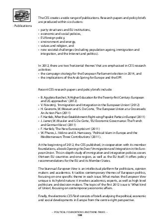 The CES creates a wide range of publications. Research papers and policy briefs
are produced within six clusters:
• party structures and EU institutions,
• economic and social policies,
• EU foreign policy,
• environment and energy,
• values and religion, and
• new societal challenges (including population ageing, immigration and
integration, and the Internet and politics).
In 2012, there are two ‘horizontal themes’ that are emphasised in CES research
activities:
• the campaign strategy for the European Parliament election in 2014, and
• the implications of the Arab Spring for Europe and the EPP.
Recent CES research papers and policy briefs include:
• B. Aguilera-Barchet,‘A Higher Education for theTwenty-first Century: European
and US approaches‘ (2012)
• V. Novotný, ‘Immigration and Integration in the European Union‘ (2012)
• H. Geeroms, W. Moesen and S. De Corte, ‘The European Union at a Crossroads:
An Action Plan (2011)
• F. Hartleb, ‘After their Establishment: Right-wing Populist Parties in Europe‘ (2011)
• J. Jamet, W. Mussler and S. De Corte, ‘EU Economic Governance: The French
and German Views‘ (2011)
• F. Hartleb,‘The New Euroscepticism‘ (2011)
• W. Phares, L. Vidino and A. Hamzawy, ‘Political Islam in Europe and the
Mediterranean: Three Contributions’(2011).
At the beginning of 2012, the CES published, in cooperation with its member
foundations, a book Opening the Door? Immigration and Integration in the Euro-
peanUnion. This in-depth study of immigration and integration policies covers
thirteen EU countries and one region, as well as the EU itself. It offers policy
recommendations for the EU and its Member States.
The biannual European View is an intellectual platform for politicians, opinion
makers and academics. It tackles contemporary themes of European politics,
focusing on one specific theme in each issue. What makes the European View
unique is its hybrid nature: it involves academics, experts, as well as high level
politicians and decision makers. The topic of the first 2012 issue is ‘What kind
of Union’, focusing on contemporary economic affairs.
Finally, the electronic CES Flash consists of briefs analysing the political, economic
and social developments in Europe from the centre-right perspective.
· Publications:
– POLITICAL FOUNDATIONS AND THINK-TANKS –
198
 