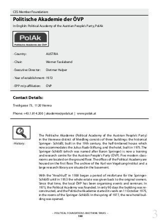 · History:
CES Member Foundation:
Politische Akademie der ÖVP
In English: Political Academy of the Austrian People’s Party, PolAk
· Country:		 AUSTRIA
· Chair:			 Werner Fasslabend
· Executive Director: 	 Dietmar Halper	
· Year of establishment:	1972
· EPP m/p affiliation: 	 ÖVP
Contact Details:
Tivoligasse 73, 1120 Vienna
Phone: +43.1.814.200 | akademie@polak.at | www.polak.at
The Politische Akademie (Political Academy of the Austrian People‘s Party)
in the Viennese district of Meidling consists of three buildings: the historical
Springer- Schlößl, built in the 19th century, the half-timbered house which
now accommodates the Julius Raab-Stiftung, and the hotel, built in 1975. The
Springer-Schlößl (which was named after Baron Springer) is now a training
and research centre for the Austrian People‘s Party (ÖVP). Five modern class-
rooms are located on the ground floor. The offices of the Political Academy are
housed on the first floor. The archive of the Karl von Vogelsang-Institut and a
large research library are situated in the basement.
With the ”Anschluß“ in 1938 began a period of misfortune for the Springer-
Schlößl until in 1953 the whole estate was given back to the original owners.
Since that time, the local ÖVP has been organising events and seminars. In
1975, the Political Academy was founded. In only 90 days the building was re-
constructed, and the Politische Akademie started its work on 11 October 1975,
in the rooms of the Springer-Schlößl. In the spring of 1977, the new hotel buil-
ding was opened.
3– POLITICAL FOUNDATIONS AND THINK-TANKS –
199
 