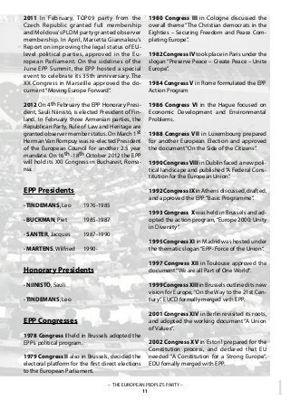1– THE EUROPEAN PEOPLE’S PARTY –
11
EPP Presidents
· TINDEMANS, Leo	 1976-1985
· BUCKMAN, Piet 	 1985-1987
· SANTER, Jacques	 1987-1990
· MARTENS, Wilfried 	 1990-
Honorary Presidents
· NIINISTÖ, Sauli
· TINDEMANS, Leo
EPP Congresses
1978 Congress I held in Brussels adopted the
EPP’s political program.
1979 Congress II also in Brussels, decided the
electoral platform for the first direct elections
to the European Parliament.
1980 Congress III in Cologne discussed the
overall theme “The Christian democrats in the
Eighties – Securing Freedom and Peace Com-
pleting Europe”.
1982 Congress IV took place in Paris under the
slogan “Preserve Peace – Create Peace – Unite
Europe”.
1984 Congress V in Rome formulated the EPP
Action Program
1986 Congress VI in the Hague focused on
Economic Development and Environmental
Problems.
1988 Congress VII in Luxembourg prepared
for another European Election and approved
the document“On the Side of the Citizens”.
1990 CongressVIII in Dublin faced a new poli-
tical landscape and published“A Federal Cons-
titution for the European Union”.
1992CongressIXinAthensdiscussed,drafted,
and approved the EPP“Basic Programme“.
1993 Congress X was held in Brussels and ad-
opted the action program,“Europe 2000: Unity
in Diversity”.
1995 Congress XI in Madrid was hosted under
the thematic slogan“EPP- Force of the Union“.
1997 Congress XII in Toulouse approved the
document“We are all Part of One World“.
1999 Congress XIII in Brussels outlined its new
vision for Europe,“On the Way to the 21st Cen-
tury“. EUCD formally merged with EPP.
2001 Congress XIV in Berlin revisited its roots,
and adopted the working document “A Union
of Values“.
2002 Congress XV in Estoril prepared for the
Constitution process, and declared that EU
needed “A Constitution for a Strong Europe“.
EDU fomally merged with EPP.
2011 In February, TOP09 party from the
Czech Republic granted full membership
andMoldova’sPLDMpartygrantedobserver
membership. In April, Marietta Giannakou’s
Report on improving the legal status of EU-
level political parties, approved in the Eu-
ropean Parliament. On the sidelines of the
June EPP Summit, the EPP hosted a special
event to celebrate its 35th anniversary. The
XX Congress in Marseille approved the do-
cument “Moving Europe Forward“.
2012 On 4th February the EPP Honorary Presi-
dent, Sauli Niinistö, is elected President of Fin-
land. In February three Armenian parties, the
Republican Party, Rule of Law and Heritage are
granted observer member status. On March 1st
Herman Van Rompuy was re-elected President
of the European Council for another 2.5 year
mandate. On 16th -18th October 2012 the EPP
will hold its XXI Congress in Bucharest, Roma-
nia.
 