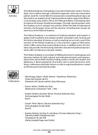 – POLITICAL FOUNDATIONS AND THINK-TANKS –
200
· Publications:
· Activities:
The Political Academy is the leading conservative think tank in Austria.The Aca-
demy tries to define, through a theoretical approach, what neo-conservative
policies stand for. A wide field of macroeconomic and philosophical topics are
discussed on an academic level. Empirical political studies support the efficien-
cy of everyday party politics. Hence, the Political Academy is developing tools
to improve the impact of political campaigns. Through concrete project work,
the Academy puts its concepts into practice. Within the field of international
activities, the European Union and the countries of Southeastern Europe are
main focus of the Political Academy.
The Political Academy is an institution of political education and research. It
applies itself to political and strategic research and project work. Training and
the further education of trainers as well as coaching are as much a part of the
activities of the Political Academy as is the extensive supply of information,
which it offers concerning current political events. In addition to this, the Aca-
demy also provides for the training and further education of political represen-
tatives, MPs, functionaries and party workers.
The Political Academy is committed to fulfilling the role of a meeting place and
discourse medium for both national and international experts and represen-
tatives from various fields of policy-making, politics, science and research and
diplomacy. A dense programme of activities such as panel discussions, work
shops, conferences and public lectures as well as regular publications is aimed
at informing and involving the public.
· Woschnagg, Gregor / Mück, Werner / Payrleitner, Alfred (Hg.)
Hinter den Kulissen der EU
Österreichs EU-Vorsitz und die Zukunft Europas
· Karner, Stefan / Duffek, Karl (Hg.)
Widerstand in Österreich 1938 – 1945
· Burkert-Dottolo, Günther/ Moser, Christian Sebastian (Hg.)
Stichwortgeber für die Politik
Band I
· Danich, Peter/ Moser, Christian Sebastian (Hg.)
Stichwortgeber für die Politik
Band II
· Burkert-Dottolo, Günther R. und Moser, Christian Sebastian (Hrsg.)
Zukunftsmodell Liberalkonservativ
Perspektiven für die ÖVP
(Reihe: Aktuelle Fragen der Politik)
 