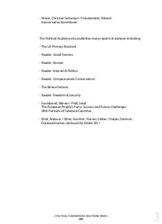 3– POLITICAL FOUNDATIONS AND THINK-TANKS –
201
· Moser, Christian Sebastian / Freudenstein, Roland
Konservative Korrekturen
The Political Academy also publishes many reports & analyses including:
· The US Primary Elections
· Reader: Social Fairness
· Reader: Kosovo
· Reader: Internet & Politics
· Reader: Compassionate Conservatism
· The Benes-Decrees
· Reader: Freedom & Security
· Fasslabend, Werner / Pröll, Josef
The European People‘s Party: Success and Future Challenges
With Portraits of Selected Countries
· Khol, Andreas / Ofner, Günther / Karner, Stefan / Halper, Dietmar:
Österreichisches Jahrbuch für Politik 2011
 