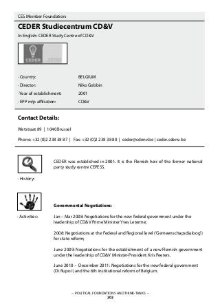 – POLITICAL FOUNDATIONS AND THINK-TANKS –
202
· History:
CES Member Foundation:
CEDER Studiecentrum CD&V
In English: CEDER Study Centre of CD&V
· Country: 			 BELGIUM
· Director: 			 Niko Gobbin
· Year of establishment: 		 2001
· EPP m/p affiliation: 		 CD&V
		
Contact Details:
Wetstraat 89 | 1040 Brussel
Phone: +32 (0)2 238 38 87 | Fax: +32 (0)2 238 38 80 | ceder@cdenv.be | ceder.cdenv.be
CEDER was established in 2001. It is the Flemish heir of the former national
party study centre CEPESS.
Governmental Negotiations:
Jan – Mar 2008: Negotiations for the new federal government under the
leadership of CD&V Prime Minister Yves Leterme;
2008: Negotiations at the Federal and Regional level (‘Gemeenschapsdialoog’)
for state reform;
June 2009: Negotiations for the establishment of a new Flemish government
under the leadership of CD&V Minister-President Kris Peeters.
June 2010 – December 2011: Negotiations for the new federal government
(Di Rupo I) and the 6th institutional reform of Belgium.
· Activities:
 