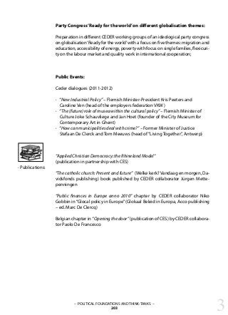 3– POLITICAL FOUNDATIONS AND THINK-TANKS –
203
Party Congress‘Ready for the world’on different globalisation themes:
Preparation in different CEDER working groups of an ideological party congress
on globalisation‘Ready for the world’with a focus on five themes: migration and
education, accessibility of energy, poverty with focus on single families, flexicuri-
ty on the labour market and quality work in international cooperation;
Public Events:
	
Ceder dialogues (2011-2012)
· “New Industrial Policy” – Flemish Minister-President Kris Peeters and
Caroline Ven (head of the employers federation VKW)
· “The (future) role of musea within the cultural policy” – Flemish Minister of
Culture Joke Schauvliege and Jan Hoet (founder of the City Museum for
Contemporary Art in Ghent)
· “How can municipalities deal with crime?” – Former Minister of Justice
Stefaan De Clerck and Tom Meeuws (head of“Living Together”, Antwerp)
“Applied Christian Democracy: the Rhineland Model“
(publication in partnership with CES)
“The catholic church: Present and future” (Welke kerk? Vandaag en morgen, Da-
vidsfonds publishing) book published by CEDER collaborator Jürgen Mette-
penningen
“Public finances in Europe anno 2010” chapter by CEDER collaborator Niko
Gobbin in“Glocal policy in Europe”(Glokaal Beleid in Europa, Acco publishing
– ed. Marc De Clercq)
Belgian chapter in “Opening the door” (publication of CES) by CEDER collabora-
tor Paolo De Francesco
· Publications:
 
