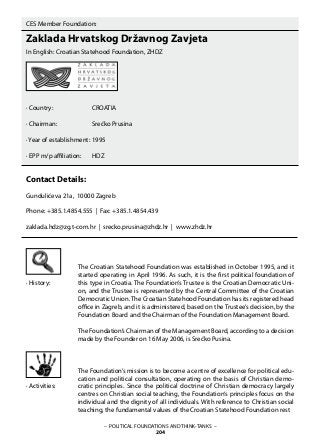 – POLITICAL FOUNDATIONS AND THINK-TANKS –
204
CES Member Foundation:
Zaklada Hrvatskog Državnog Zavjeta
In English: Croatian Statehood Foundation, ZHDZ
· Country:		 CROATIA
· Chairman:	 	 Srećko Prusina
· Year of establishment:	1995
· EPP m/p affiliation: 	 HDZ
Contact Details:
Gundulićeva 21a, 10000 Zagreb
Phone: +385.1.4854.555 | Fax: +385.1.4854.439
zaklada.hdz@zg.t-com.hr | srecko.prusina@zhdz.hr | www.zhdz.hr
The Croatian Statehood Foundation was established in October 1995, and it
started operating in April 1996. As such, it is the first political foundation of
this type in Croatia. The Foundation’s Trustee is the Croatian Democratic Uni-
on, and the Trustee is represented by the Central Committee of the Croatian
Democratic Union. The Croatian Statehood Foundation has its registered head
office in Zagreb, and it is administered, based on the Trustee’s decision, by the
Foundation Board and the Chairman of the Foundation Management Board.
The Foundation’s Chairman of the Management Board, according to a decision
made by the Founder on 16 May 2006, is Srećko Pusina.
The Foundation’s mission is to become a centre of excellence for political edu-
cation and political consultation, operating on the basis of Christian demo-
cratic principles. Since the political doctrine of Christian democracy largely
centres on Christian social teaching, the Foundation‘s principles focus on the
individual and the dignity of all individuals. With reference to Christian social
teaching, the fundamental values of the Croatian Statehood Foundation rest
· History:
· Activities:
 