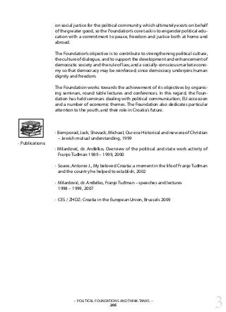 3– POLITICAL FOUNDATIONS AND THINK-TANKS –
205
on social justice for the political community, which ultimately exists on behalf
of the greater good, so the Foundation’s core task is to engender political edu-
cation with a commitment to peace, freedom and justice both at home and
abroad.
The Foundation’s objective is to contribute to strengthening political culture,
the culture of dialogue, and to support the development and enhancement of
democratic society and the rule of law, and a socially-conscious market econo-
my so that democracy may be reinforced, since democracy underpins human
dignity and freedom.
The Foundation works towards the achievement of its objectives by organis-
ing seminars, round table lectures and conferences. In this regard, the Foun-
dation has held seminars dealing with political communication, EU accession
and a number of economic themes. The Foundation also dedicates particular
attention to the youth, and their role in Croatia’s future.
· Bemporad, Jack, Shevack, Michael, Our era: Historical and new era of Christian
– Jewish mutual understanding, 1999
· Milardović, dr. Anđelko, Overview of the political and state work activity of
Franjo Tuđman 1989 – 1999, 2000
· Soave, Antonio J., My beloved Croatia: a moment in the life of Franjo Tuđman
and the country he helped to establish, 2002
· Milardović, dr. Anđelko, Franjo Tuđman – speeches and lectures
1998 – 1999, 2007
· CES / ZHDZ: Croatia in the European Union, Brussels 2009
· Publications:
 