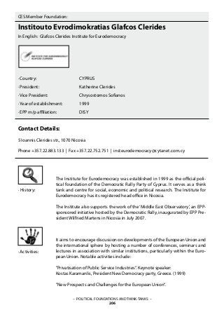 · History:
· Activities:
– POLITICAL FOUNDATIONS AND THINK-TANKS –
206
CES Member Foundation:
Institouto Evrodimokratias Glafcos Clerides
In English: Glafcos Clerides Institute for Eurodemocracy
· Country: 			 CYPRUS
· President: 			 Katherine Clerides
· Vice President: 		 Chrysostomos Sofianos
· Year of establishment: 		 1999
· EPP m/p affiliation: 		 DISY
Contact Details:
5 Ioannis Clerides str., 1070 Nicosia
Phone +357.22.883.133 | Fax +357.22.752.751 | insteurodemocracy@cytanet.com.cy
The Institute for Eurodemocracy was established in 1999 as the official poli-
tical foundation of the Democratic Rally Party of Cyprus. It serves as a think
tank and centre for social, economic and political research. The Institute for
Eurodemocracy has its registered head office in Nicosia.
The Institute also supports the work of the‘Middle East Observatory’, an EPP-
sponsored initiative hosted by the Democratic Rally, inaugurated by EPP Pre-
sident Wilfried Martens in Nicosia in July 2007.
It aims to encourage discussion on developments of the European Union and
the international sphere by hosting a number of conferences, seminars and
lectures in association with similar institutions, particularly within the Euro-
pean Union. Notable activities include:
”Privatisation of Public Service Industries“. Keynote speaker:
Kostas Karamanlis, President New Democracy party, Greece. (1999)
”New Prospects and Challenges for the European Union“.
 
