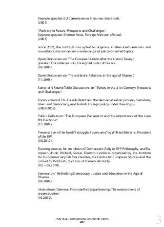 Keynote speaker: EU Commissioner Hans van den Broek.
(2001)
”Path to the Future: Prospects and Challenges“.
Keynote speaker: Shimon Peres, Foreign Minister of Israel.
(2001)
Since 2002, the Institute has opted to organise smaller-sized seminars and
roundtable discussions on a wide-range of policy-oriented topics.
Open Discussion on ”The European Union after the Lisbon Treaty“.
Speaker: Dora Bakoyannis, Foreign Minister of Greece
(06.2008)
Open Discussion on ”Transatlantic Relations in the age of Obama“.
(11.2008)
Series of 4 Round Table Discussions on ”Turkey in the 21st Century: Prospects
and Challenges“.
Topics covered: EU- Turkish Relations, the democratisation process, Kemalism,
Islam and democracy, and Turkish Foreign policy under Davutoglu.
(2008-2009)
Public Debate on ”The European Parliament and the importance of the June
'09 Elections“.
(11.2009)
Presentation of the book“I struggle, I overcome”by Wilfried Martens, President
of the EPP
(05.2010).
Training courses for members of Democratic Rally in EPP Philosophy and Eu-
ropean Union Political, Social, Economic policies organized by the Institute
for Eurodemocracy Glafcos Clerides, the Centre for European Studies and the
School for Political Education of Democratic Rally
(02. – 05.2010)
Seminar on‘ Rethinking Democracy, Justice and Education in the Age of
Obama’
(06.2009)
International Seminar‘From conflict to partnership, The environment of
reconstruction’
(10.2010).
3– POLITICAL FOUNDATIONS AND THINK-TANKS –
207
 