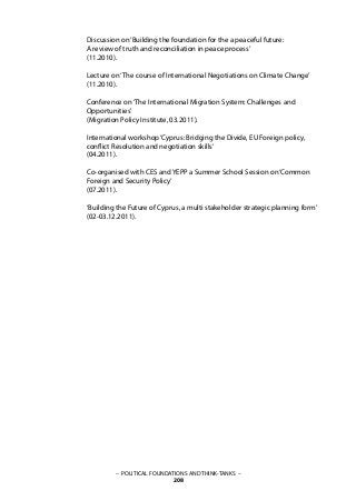 Discussion on‘Building the foundation for the a peaceful future:
A review of truth and reconciliation in peace process’
(11.2010).
Lecture on‘The course of International Negotiations on Climate Change’
(11.2010).
Conference on‘The International Migration System: Challenges and
Opportunities’
(Migration Policy Institute, 03.2011).
International workshop‘Cyprus: Bridging the Divide, EU Foreign policy,
conflict Resolution and negotiation skills’
(04.2011).
Co-organised with CES and YEPP a Summer School Session on‘Common
Foreign and Security Policy’
(07.2011).
‘Building the Future of Cyprus, a multi stakeholder strategic planning form’
(02-03.12.2011).
– POLITICAL FOUNDATIONS AND THINK-TANKS –
208
 