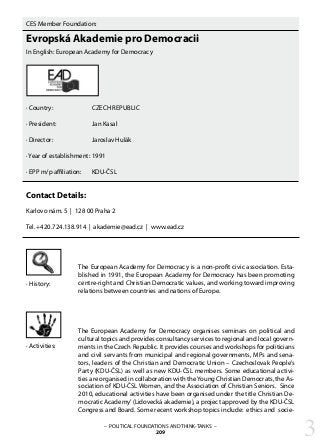 – POLITICAL FOUNDATIONS AND THINK-TANKS –
209
CES Member Foundation:
Evropská Akademie pro Democracii
In English: European Academy for Democracy
· Country:		 CZECH REPUBLIC
· President: 		 Jan Kasal
· Director:		 Jaroslav Hulák
· Year of establishment: 	1991
· EPP m/p affiliation: 	 KDU-ČSL
Contact Details:
Karlovo nám. 5 | 128 00 Praha 2
Tel. +420.724.138.914 | akademie@ead.cz | www.ead.cz
The European Academy for Democracy is a non-profit civic association. Esta-
blished in 1991, the European Academy for Democracy has been promoting
centre-right and Christian Democratic values, and working toward improving
relations between countries and nations of Europe.
The European Academy for Democracy organises seminars on political and
cultural topics and provides consultancy services to regional and local govern-
ments in the Czech Republic. It provides courses and workshops for politicians
and civil servants from municipal and regional governments, MPs and sena-
tors, leaders of the Christian and Democratic Union – Czechoslovak People’s
Party (KDU-ČSL) as well as new KDU-ČSL members. Some educational activi-
ties are organised in collaboration with theYoung Christian Democrats, the As-
sociation of KDU-ČSL Women, and the Association of Christian Seniors. Since
2010, educational activities have been organised under the title Christian De-
mocratic Academy’(Lidovecká akademie), a project approved by the KDU-ČSL
Congress and Board. Some recent workshop topics include: ethics and socie-
· History:
· Activities:
3
 