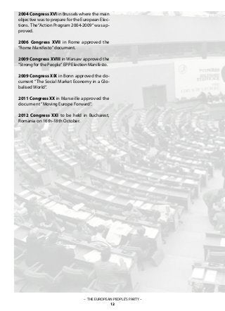 2004 Congress XVI in Brussels where the main
objective was to prepare for the European Elec-
tions. The“Action Program 2004-2009“ was ap-
proved.
2006 Congress XVII in Rome approved the
“Rome Manifesto”document.
2009 Congress XVIII in Warsaw approved the
“Strong for the People“ EPP Election Manifesto.
2009 Congress XIX in Bonn approved the do-
cument “The Social Market Economy in a Glo-
balised World“.
2011CongressXX in Marseille approved the
document “Moving Europe Forward“.
2012 Congress XXI to be held in Bucharest,
Romania on 16th-18th October.
– THE EUROPEAN PEOPLE’S PARTY –
12
 