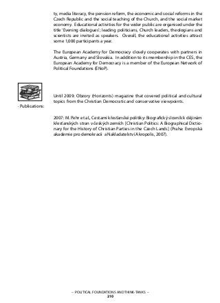 – POLITICAL FOUNDATIONS AND THINK-TANKS –
210
· Publications:
ty, media literacy, the pension reform, the economic and social reforms in the
Czech Republic and the social teaching of the Church, and the social market
economy. Educational activities for the wider public are organised under the
title ‘Evening dialogues’; leading politicians, Church leaders, theologians and
scientists are invited as speakers. Overall, the educational activities attract
some 1,000 participants a year.
The European Academy for Democracy closely cooperates with partners in
Austria, Germany and Slovakia. In addition to its membership in the CES, the
European Academy for Democracy is a member of the European Network of
Political Foundations (ENoP).
Until 2009: Obzory (Horizonts) magazine that covered political and cultural
topics from the Christian Democratic and conservative viewpoints.
2007: M. Pehr et al., Cestami křesťanské politiky: Biografický slovník k dějinám
křesťanských stran v českých zemích [Christian Politics: A Biographical Dictio-
nary for the History of Christian Parties in the Czech Lands] (Praha: Evropská
akademie pro demokracii a Nakladatelství Akropolis, 2007).
 