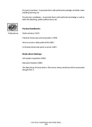 – POLITICAL FOUNDATIONS AND THINK-TANKS –
212
· Publications:
For party members - to provide them with political knowledge and skills, team
building training, etc.
For election candidates - to provide them with political knowledge as well as
skills like debating, public performance, etc.
Practical handbooks:
Public relations (1997)
Christian Democracy and local politics (1999)
How to survive in daily political life (2001)
A Christian democratic party in action (2001)
Books about ideology:
Soft-spoken inspiration (2004)
Education freedom (2005)
The Many Faces of Conservatism. The essence, history and future of the conservative
thought (2011)
 