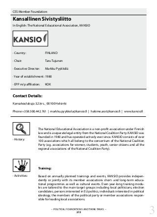 – POLITICAL FOUNDATIONS AND THINK-TANKS –
213
CES Member Foundation:
Kansallinen Sivistysliitto
In English: The National Educational Association, KANSIO
· Country:		 FINLAND
· Chair:			 Taru Tujunen
· Executive Director: 	 Markku Pyykkölä
	
· Year of establishment:	1980
· EPP m/p affiliation: 	 KOK
Contact Details:
Kansakoulukuja 3.2.krs., 00100 Helsinki
Phone +358.500.442.761 | markku.pyykkola@kansio.fi | hakime.arat@kansio.fi | www.kansio.fi
The National Educational Association is a non-profit association under Finnish
law and is a separate legal entity from the National Coalition Party. KANSIO was
founded in 1980 and has operated actively ever since. KANSIO consists of over
100 associations which all belong to the consortium of the National Coalition
Party (e.g. associations for women, students, youth, senior citizens and all the
regional associations of the National Coalition Party).
Training:
Based on annually planned trainings and events, KANSIO provides indepen-
dently or jointly with its member associations short- and long-term educa-
tional programmes as well as cultural events. Even year-long training modu-
les are tailored to the main target groups including local politicians, election
candidates, persons interested in EU politics, individuals interested in political
ideology, the members of the political party or member associations respon-
sible for leading local associations.
· History:
· Activities:
3
 