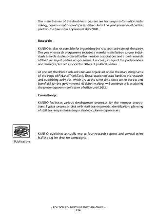 – POLITICAL FOUNDATIONS AND THINK-TANKS –
214
The main themes of the short-term courses are training in information tech-
nology, communications and presentation skills. The yearly number of partici-
pants in the training is approximately 57,000.
Research:
KANSIO is also responsible for organising the research activities of the party.
The yearly research programme includes a member satisfaction survey, indivi-
dual research studies ordered by the member associations and a joint research
of the five largest parties on government success, image of the party leaders
and demographics of support for different political parties.
At present the think tank activities are organised under the marketing name
of the Hope of FinlandThinkTank.The allocation of state funds to the research
and publishing activities, which are at the same time close to the parties and
beneficial for the government’s decision-making, will continue at least during
the present government’s term of office until 2012.
Consultancy:
KANSIO facilitates various development processes for the member associa-
tions. Typical processes deal with staff training needs identification, planning
of staff training and assisting in strategic planning processes.
KANSIO publishes annually two to four research reports and several other
leaflets e.g. for election campaigns.
· Publications:
 