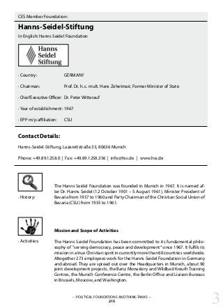 CES Member Foundation:
Hanns-Seidel-Stiftung
In English: Hanns Seidel Foundation
· Country:		 GERMANY
· Chairman: 		 Prof. Dr. h. c. mult. Hans Zehetmair, Former Minister of State
· Chief Executive Officer:	 Dr. Peter Witterauf
· Year of establishment:	1967
· EPP m/p affiliation: 	 CSU
Contact Details:
Hanns-Seidel-Stiftung, Lazarettstraße 33, 80636 Munich
Phone: +49.89.1258.0 | Fax: +49.89.1258.356 | info@hss.de | www.hss.de
– POLITICAL FOUNDATIONS AND THINK-TANKS –
215
The Hanns Seidel Foundation was founded in Munich in 1967. It is named af-
ter Dr. Hanns Seidel (12 October 1901 – 5 August 1961), Minister President of
Bavaria from 1957 to 1960 and Party Chairman of the Christian Social Union of
Bavaria (CSU) from 1955 to 1961.
Mission and Scope of Activities
The Hanns Seidel Foundation has been committed to its fundamental philo-
sophy of ”serving democracy, peace and development“ since 1967. It fulfils its
mission in a true Christian spirit in currently more than 60 countries worldwide.
Altogether 273 employees work for the Hanns Seidel Foundation in Germany
and abroad. They are spread out over the Headquarters in Munich, about 90
joint development projects, the Banz Monastery and Wildbad Kreuth Training
Centres, the Munich Conference Centre, the Berlin Office and Liaison Bureaus
in Brussels, Moscow, and Washington.
· History:
· Activities:
3
 