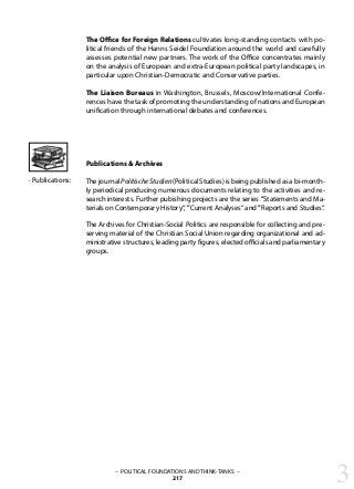 – POLITICAL FOUNDATIONS AND THINK-TANKS –
217
The Office for Foreign Relations cultivates long-standing contacts with po-
litical friends of the Hanns Seidel Foundation around the world and carefully
assesses potential new partners. The work of the Office concentrates mainly
on the analysis of European and extra-European political party landscapes, in
particular upon Christian-Democratic and Conservative parties.
The Liaison Bureaus in Washington, Brussels, Moscow/International Confe-
rences have the task of promoting the understanding of nations and European
unification through international debates and conferences.
Publications & Archives
The journal PolitischeStudien(Political Studies) is being published as a bi-month-
ly periodical producing numerous documents relating to the activities and re-
search interests. Further pubishing projects are the series ”Statements and Ma-
terials on Contemporary History“, ”Current Analyses“ and ”Reports and Studies“.
The Archives for Christian-Social Politics are responsible for collecting and pre-
serving material of the Christian Social Union regarding organizational and ad-
ministrative structures, leading party figures, elected officials and parliamentary
groups.
· Publications:
3
 