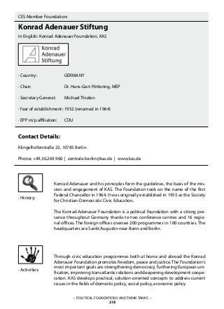 – POLITICAL FOUNDATIONS AND THINK-TANKS –
218
CES Member Foundation:
Konrad Adenauer Stiftung
In English: Konrad Adenauer Foundation, KAS
· Country:		 GERMANY
· Chair:			 Dr. Hans-Gert Pöttering, MEP
· Secretary General:	 Michael Thielen
· Year of establishment:	1952 (renamed in 1964)
· EPP m/p affiliation: 	 CDU
Contact Details:
Klingelhöferstraße 23, 10785 Berlin
Phone: +49.30.269.960 | zentrale-berlin@kas.de | www.kas.de
Konrad Adenauer and his principles form the guidelines, the basis of the mis-
sion and engagement of KAS. The Foundation took on the name of the first
Federal Chancellor in 1964. It was originally established in 1955 as the Society
for Christian-Democratic Civic Education.
The Konrad Adenauer Foundation is a political foundation with a strong pre-
sence throughout Germany thanks to two conference centres and 16 regio-
nal offices. The foreign offices oversee 200 programmes in 100 countries. The
headquarters are Sankt Augustin near Bonn and Berlin.
Through civic education programmes both at home and abroad the Konrad
Adenauer Foundation promotes freedom, peace and justice. The Foundation‘s
most important goals are strengthening democracy, furthering European uni-
fication, improving transatlantic relations and deepening development coope-
ration. KAS develops practical, solution-oriented concepts to address current
issues in the fields of domestic policy, social policy, economic policy
· History:
· Activities:
 