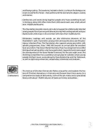 – POLITICAL FOUNDATIONS AND THINK-TANKS –
219
and foreign policy. The academy, located in Berlin, is a forum for dialogue on
issues crucial for the future – from politics and the economy to religion, society
and science.
Conferences and events bring together people who “have something to say”.
In Germany alone, KAS offers more than 2,500 events each year, which attract
over 145,000 participants.
The Foundation provides moral and material support to intellectually talented
young people from Germany and abroad, during their undergraduate and gra-
duate studies. KAS stays in close contact with more than 10,000 alumni.
Exhibitions, readings and awards are also distinctive elements of the
Foundation‘s work. It promotes young artists and awards every year the pres-
tigious Literature Prize. The Foundation also supports young journalists with
specific programmes. Since 1980, KAS awards an annual prize for excellent
local journalism. The Social Market Economy Prize has recognised since 2002
distinguished personalities who have particularly supported and encouraged
the development of the Social Market Economy. For the past eight years, the
Denkt@g competition has awarded an annual prize to websites where young
people confront issues surrounding the Nazi dictatorship and the Holocaust,
as well as right-wing extremism, xenophobia, intolerance and violence.
The Archive of Christian Democratic Politics researches and explores the his-
tory of Christian democracy in Germany and Europe. Users have access to a
comprehensive body of documents, state-of-the-art media and a specialised
library with about 176,000 volumes of books on history and politics.
· Publications:
3
 