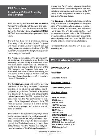 EPP Structure
Presidency, Political Assembly
and Congress
The EPP is led by President Wilfried MARTENS,
former Prime Minister of Belgium, the Secre-
tary General, 10 Vice Presidents and the Trea-
surer. The Secretary General Antonio LÓPEZ-
ISTÚRIZ runs the day to day operations of the
Party.
The EPP has three levels of decision-making:
Presidency, Political Assembly and Congress.
EPP heads of state and government can give
policy recommendations at the level of the EPP
Summit, whereas EPPWorking Groups perform
preparatory political work.
The Presidency decides on the general politi-
cal guidelines and presides over the Political
Assembly. The Presidency is composed of the
President, the Secretary General, 10 Vice-Presi-
dents, and the Treasurer. The Chairman of the
EPP Group in the European Parliament is ex
officio Vice President of the EPP. Currently, the
Presidents of the European Commission and
European Council are also ex officio members
of the EPP Presidency.
The Political Assembly defines the political
positions of the Party between Congresses,
decides on membership applications and fi-
nal political guidelines. The Political Assembly
also decides on the budget and safeguards the
political presence of the EPP between the Con-
gress meetings. The Political Assembly is com-
posed of the designated delegates of the EPP
member-parties, associated member-parties,
parliamentary groups and member-associa-
tions of the EPP.
The number of delegates for each party is linked
to the election result in the last European elec-
tions so that parties are weighted according to
their strength. This allows for taking decisions
by majority. The Political Assembly meets three
to four times a year. The Political Assembly defi-
nes the mandate of the Working Groups which
prepare the Party’s policy documents and re-
commendations. All member-parties and asso-
ciated member-parties and members of the EPP
Group in the European Parliament can partici-
pate in the Working Groups.
The Congress is the highest decision-making
body of the Party. It is composed of delegates
from EPP member-parties, associate member-
parties, member associations, and parliamen-
tary groups. The EPP Congress meets at least
once every three years. It elects the EPP Presiden-
cy and decides on the main policy documents,
electoral programmes and hosts the EPP heads
of state and government and party leaders.
For more information on the EPP, please visit:
www.epp.eu
EPP PRESIDENCY
President
· MARTENS, Wilfried
Secretary General
· LÓPEZ-ISTÚRIZ, Antonio
Vice Presidents
· BARNIER, Michel
· DAVID, Mário
· HINTZE, Peter
· JELEVA, Rumiana
· KATAINEN, Jyrki
· KENNY, Enda
· ORBÁN, Viktor
· SARYUSZ-WOLSKI, Jacek
· TAJANI, Antonio
· WORTMANN-KOOL, Corien
· BARROSO, José Manuel (e.o.)
· VAN ROMPUY, Herman (e.o.)
· DAUL, Joseph (e.o.)
Who is Who in the EPP
1– THE EUROPEAN PEOPLE’S PARTY –
13
 