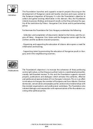 – POLITICAL FOUNDATIONS AND THINK-TANKS –
224
· Activities:
· Publications:
The Foundation launches and supports research projects focusing on the
development of Hungarian social and locality structure and issues central to
the European integration of Hungary. It is also the Foundation‘s objective to
collect and gather existing information in this domain. Also, the Foundation
intends to process findings and research results so that they enhance the qua-
lity of the work done by Fidesz - Hungarian Civic Union and its parliamentary
group.
Furthermore the Foundation for Civic Hungary undertakes the following:
· Collection and compilation of documents related to the history and the ori-
gins of Fidesz - Hungarian Civic Union and the Hungarian centre-right for the
archives and for academic research purposes;
· Organising and supporting the education of citizens who express a need for
information and training;
· Supporting talent by promoting the education of Hungarian youth in Hun-
gary and in the neighbouring countries.
The Foundation‘s objective is to increase the coherence of those professing
centre right values, so that they pursue their tasks in a coordinated and profes-
sionally well-founded manner. To this end the Foundation supports research
projects, publications and dialogues which enhance the authentic, effective
and professional representation of Civic Hungary‘s interests. This is in an effort
to introduce to Hungary the mindset of European and Euro-Atlantic Christian
democrats, conservatives and peoples parties and construct relationships with
like-minded organisations and professional workshops. The Foundation also
initiated dialogue and cooperation with representatives of the foundations as-
sisting other political parties.
 