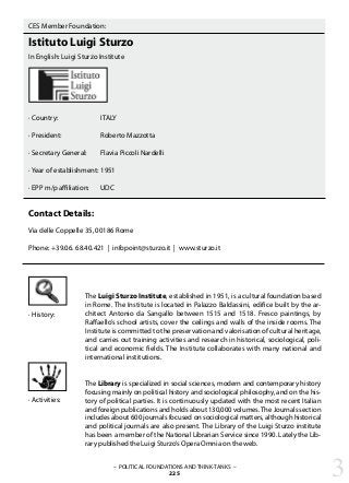 · History:
CES Member Foundation:
Istituto Luigi Sturzo
In English: Luigi Sturzo Institute
· Country:		 ITALY
· President:		 Roberto Mazzotta
· Secretary General:	 Flavia Piccoli Nardelli
· Year of establishment:	1951
· EPP m/p affiliation: 	 UDC
Contact Details:
Via delle Coppelle 35, 00186 Rome
Phone: +39.06. 68.40.421 | infopoint@sturzo.it | www.sturzo.it
The Luigi Sturzo Institute, established in 1951, is a cultural foundation based
in Rome. The Institute is located in Palazzo Baldassini, edifice built by the ar-
chitect Antonio da Sangallo between 1515 and 1518. Fresco paintings, by
Raffaello’s school artists, cover the ceilings and walls of the inside rooms. The
Institute is committed to the preservation and valorisation of cultural heritage,
and carries out training activities and research in historical, sociological, poli-
tical and economic fields. The Institute collaborates with many national and
international institutions.
The Library is specialized in social sciences, modern and contemporary history
focusing mainly on political history and sociological philosophy, and on the his-
tory of political parties. It is continuously updated with the most recent Italian
and foreign publications and holds about 130,000 volumes.The Journals section
includes about 600 journals focused on sociological matters, although historical
and political journals are also present. The Library of the Luigi Sturzo institute
has been a member of the National Librarian Service since 1990. Lately the Lib-
rary published the Luigi Sturzo’s Opera Omnia on the web.
– POLITICAL FOUNDATIONS AND THINK-TANKS –
225 3
· Activities:
 