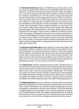 The HistoricalArchiveArea holds over 10.000envelopes of documents, which
have been recognised by the State to be of considerable historical interest. It
specialises in retrieval and awareness-raising initiatives, studies and publica-
tions, concerning sources for the history of the Catholic movement carried out
by researchers and intellectuals. The Archive holds writings and documents
that are indispensable to better appreciate the history of Italy and of the Ca-
tholic movements from the crisis of the Liberal State up to the coming of Fas-
cism. Moreover it holds documents related to the lives of anti-fascist exiles,
the establishment of the Republic and the promulgation of the Constitutional
Charter. More specifically, it holds writings and papers by Luigi Sturzo, Gio-
vanni Gronchi, Filippo Meda, Flaminio Piccoli, Mario Scelba, Piero Malvestiti,
Giuseppe Spataro, Maria Eletta Martini, Tina Anselmi, Giulio Andreotti and, fur-
thermore the Democrazia Cristiana records. In addition the Historical Archive
holds iconographic, photographic and audio-visual materials representing an
innovative methodology for historical research: one hundred thousand pictu-
res coming from Il Popolo, the Democrazia Cristiana’s newspaper, published
from 1943 to 2004; one thousand and five hundred propaganda posters and
three hundred propaganda films produced by Democrazia Cristiana’s cinema
office, from 1944 to 1975.
The Research and Studies Area designs projects in social science topics. The
investigation method is related to the social structures and political institu-
tions knowledge. The study of social sciences is relevant to the understanding
of Italy’s political, social and economic situation. The main research guidelines
concern Italian history between XIX and XX century (mostly oriented to the
Italian monarchy, post-unification and republican age, to the history of the Ca-
tholic Church, to the history of national and European public institutions, to
globalisation processes, to cultural, social and economic changes).
The Training Area develops integrated training systems distinguished by a
territorial and sectorial character. The cultural and heritage field is the primary
area of interest (systems of life long learning for employees of cultural organi-
zations and courses to promote young people’s employability). The Training
Area carries out training activities oriented at improving the cultural heritage
accessibility and fruition; it designs research projects detecting new professio-
nal profile skills needed in the labour market; it manages projects concerning
the definition of credits calculating systems and outlines training programmes.
The Digital Laboratory focuses its activity on innovative digital technologies
applied on bibliographic and archival research. The laboratory’s activities star-
ted on 2005 and developed new methods of digital cataloguing to preserve
iconographic, photographic and audio-visual materials.The records, uploaded
on digital databases, are accessible on-line. A recent acquisition of audiovi-
sual and photograph materials encouraged training programmes to enhance
the competences in the management of non-traditional resources extensively
used, at present, in the historical, sociological, political and cultural research.
– POLITICAL FOUNDATIONS AND THINK-TANKS –
226
 
