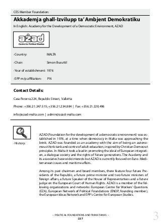 CES Member Foundation:
Akkademja ghall-Izvilupp ta’Ambjent Demokratiku
In English: Academy for the Development of a Democratic Environment, AZAD
· Country:		 MALTA
· Chair:			 Simon Busuttil
· Year of establishment:	1976
· EPP m/p affiliation:	 PN
Contact Details:
Casa Pererra 224, Republic Street, Valletta
Phone: +356.21.247.515; +356.21.234.884 | Fax: +356.21.220.496
info@azad-malta.com | admin@azad-malta.com
· History:
AZAD (Foundation for the development of a democratic environment) was es-
tablished in 1976, at a time when democracy in Malta was approaching the
brink. AZAD was founded as an academy with the aim of being an autono-
mous think-tank and centre of adult education, inspired by Christian Democrat
principles. In Malta it took a lead in promoting the ideal of European integrati-
on, a dialogue society and the rights of future generations. The Academy and
its associates have wide interests but AZAD is currently focused on Euro- Medi-
terranean issues and maritime affairs.
Among its past chairmen and board members, there feature four future Pre-
sidents of the Republic, a future prime minister and two future ministers of
foreign affairs, a future Speaker of the House of Representatives and a future
judge on the European Court of Human Rights. AZAD is a member of the fol-
lowing organizations and networks: European Centre for Workers’ Questions
(EZA), European Network of Political Foundations (ENOP, founding member),
the European Ideas Network and EPP‘s Centre for European Studies.
– POLITICAL FOUNDATIONS AND THINK-TANKS –
227 3
 