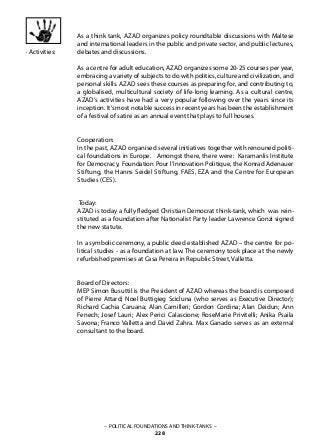– POLITICAL FOUNDATIONS AND THINK-TANKS –
228
As a think tank, AZAD organizes policy roundtable discussions with Maltese
and international leaders in the public and private sector, and public lectures,
debates and discussions.
As a centre for adult education, AZAD organizes some 20-25 courses per year,
embracing a variety of subjects to do with politics, culture and civilization, and
personal skills. AZAD sees these courses as preparing for, and contributing to,
a globalised, multicultural society of life-long learning. As a cultural centre,
AZAD’s activities have had a very popular following over the years since its
inception. It’s most notable success in recent years has been the establishment
of a festival of satire as an annual event that plays to full houses.
Cooperation:
In the past, AZAD organised several initiatives together with renouned politi-
cal foundations in Europe. Amongst there, there were: Karamanlis Institute
for Democracy, Foundation Pour l’Innovation Politique, the Konrad Adenauer
Stiftung, the Hanns Seidel Stiftung, FAES, EZA and the Centre for European
Studies (CES).
Today:
AZAD is today a fully fledged Christian Democrat think-tank, which was rein-
stituted as a foundation after Nationalist Party leader Lawrence Gonzi signed
the new statute.
In a symbolic ceremony, a public deed established AZAD – the centre for po-
litical studies - as a foundation at law. The ceremony took place at the newly
refurbished premises at Casa Pereira in Republic Street, Valletta.
Board of Directors:
MEP Simon Busuttil is the President of AZAD whereas the board is composed
of Pierre Attard; Noel Buttigieg Scicluna (who serves as Executive Director);
Richard Cachia Caruana; Alan Camilleri; Gordon Cordina; Alan Deidun; Ann
Fenech; Josef Lauri; Alex Perici Calascione; RoseMarie Privitelli; Anika Psaila
Savona; Franco Valletta and David Zahra. Max Ganado serves as an external
consultant to the board.
· Activities:
 