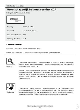 CES Member Foundation:
Wetenschappelijk Instituut voor het CDA
In English: CDA Research Institute
· Country:		 NETHERLANDS
· President: 		 Drs. Th.J.F.M. Bovens
· Year of establishment:	1981
· EPP m/p affiliation: 	 CDA
Contact Details:
Buitenom 18 | Postbus 30453, 2500 GL Den Haag
Phone: +31.70.342.4872 | Fax: +31.70.392.6004 | wi@cda.nl | www.wi.cda.nl
The Research Institute for CDA was founded in 1977, as a result of the merger
of the Catholic KVP, the Protestant CHU and the Reformed ARP into the Chris-
tian Democratic Party CDA.
Former Dutch Prime Minister Jan Peter Balkenende started his career at the
Research Institute. Former Minister Ab Klink was the director of the Research
Institute before he accepted his post as Minister of Health, Welfare and Sport
in 2007. Since 1 January 2008 Raymond Gradus has been the head of the Re-
search Institute.
The Institute‘s goal is to conduct scientific research for the CDA based on the
foundations of the CDA and its program of principles. The Institute gives do-
cumented advice about the out-lines of policy, either by its own initiative or
upon request of the CDA and/or its members in representative bodies.
· History:
· Activities:
– POLITICAL FOUNDATIONS AND THINK-TANKS –
229 3
 