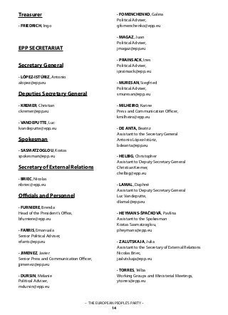 – THE EUROPEAN PEOPLE’S PARTY –
14
EPP SECRETARIAT
Secretary General
· LÓPEZ-ISTÚRIZ, Antonio
alopez@epp.eu
Deputies Secretary General
· KREMER, Christian
ckremer@epp.eu
· VANDEPUTTE, Luc
lvandeputte@epp.eu
Spokesman
· SASMATZOGLOU, Kostas
spokesman@epp.eu
Secretary of External Relations
· BRIEC, Nicolas
nbriec@epp.eu
Officials and Personnel
· FURNIERE, Brenda
Head of the President‘s Office,
bfurniere@epp.eu
· FARRIS, Emanuala
Senior Political Adviser,
efarris@epp.eu
· JIMENEZ, Javier
Senior Press and Communication Officer,
jjimenez@epp.eu
· DURSIN, Mélanie
Political Adviser,
mdursin@epp.eu
· FOMENCHENKO, Galina
Political Adviser,
gfomenchenko@epp.eu
· MAGAZ, Juan
Political Adviser,
jmagaz@epp.eu
· PRAINSACK, Ines
Political Adviser,
iprainsack@epp.eu
· MURESAN, Siegfried
Political Adviser,
smuresan@epp.eu
· MILHEIRO, Karine
Press and Communication Officer,
kmilheiro@epp.eu
· DE ANTA, Beatriz
Assistant to the Secretary General
Antonio López-Istúriz,
bdeanta@epp.eu
· HELBIG, Christopher
Assistant to Deputy Secretary General
Christian Kremer,
chelbig@epp.eu
· LAMAL, Daphné
Assistant to Deputy Secretary General
Luc Vandeputte,
dlamal@epp.eu
· HEYMANS-ŠPAČKOVÁ, Pavlína
Assistant to the Spokesman
Kostas Sasmatzoglou,
pheymans@epp.eu
· ZALUTSKAJA, Julia
Assistant to the Secretary of External Relations
Nicolas Briec,
jzalutskaja@epp.eu
· TORRES, Yelba
Working Groups and Ministerial Meetings,
ytorres@epp.eu
Treasurer
· FRIEDRICH, Ingo
 