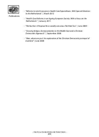 – POLITICAL FOUNDATIONS AND THINK-TANKS –
230
· Publications:
· “Reforms to Limit Increases in Health Care Expenditures. With Special Attention
to the Netherlands.” | March 2012
· “Health Care Reforms in an Ageing European Society. With a focus on the
Netherlands.” | January 2011
· “Flat but fair. A Proposal for a socially conscious Flat Rate Tax.” | June 2009
· “Crossing bridges. Democratization in the Middle East and a Christian
Democratic Approach.” | September 2008
· “Man, where are you?. An exploration of the Christian Democratic portrayal of
mankind.” | June 2008
 