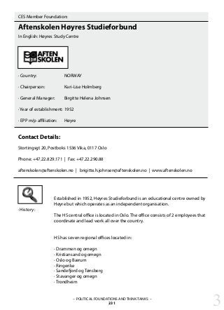 CES Member Foundation:
Aftenskolen Høyres Studieforbund
In English: Høyres Study Centre
· Country:		 NORWAY
· Chairperson:		 Kari-Lise Holmberg	
· General Manager:	 Birgitte Helena Johnsen
		 		
· Year of establishment:	1952
· EPP m/p affiliation: 	 Høyre
Contact Details:
Stortingsgt 20, Postboks 1536 Vika, 0117 Oslo
Phone: +47.22.829.171 | Fax: +47.22.290.88
aftenskolen@aftenskolen.no | brigitte.h.johnsen@aftenskolen.no | www.aftenskolen.no
Established in 1952, Høyres Studieforbund is an educational centre owned by
Høyre but which operates as an independent organisation.
The HS central office is located in Oslo. The office consists of 2 employees that
coordinate and lead work all over the country.
HS has seven regional offices located in:
· Drammen og omegn
· Kristiansand og omegn
· Oslo og Bærum
· Ringerike
· Sandefjord og Tønsberg
· Stavanger og omegn
· Trondheim
· History:
– POLITICAL FOUNDATIONS AND THINK-TANKS –
231 3
 