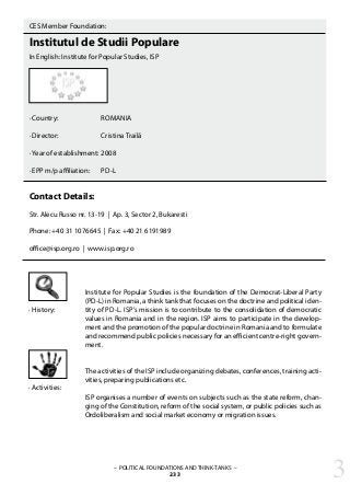 – POLITICAL FOUNDATIONS AND THINK-TANKS –
233
CES Member Foundation:
Institutul de Studii Populare
In English: Institute for Popular Studies, ISP
· Country:		 ROMANIA
· Director: 		 Cristina Trailă
· Year of establishment: 	2008
· EPP m/p affiliation: 	 PD-L
Contact Details:
Str. Alecu Russo nr. 13-19 | Ap. 3, Sector 2, Bukaresti
Phone: +40 31 1076645 | Fax: +40 21 6191989
office@isp.org.ro | www.isp.org.ro
Institute for Popular Studies is the foundation of the Democrat-Liberal Party
(PD-L) in Romania, a think tank that focuses on the doctrine and political iden-
tity of PD-L. ISP’s mission is to contribute to the consolidation of democratic
values in Romania and in the region. ISP aims to participate in the develop-
ment and the promotion of the popular doctrine in Romania and to formulate
and recommend public policies necessary for an efficient centre-right govern-
ment.
The activities of the ISP include organizing debates, conferences, training acti-
vities, preparing publications etc.
ISP organises a number of events on subjects such as the state reform, chan-
ging of the Constitution, reform of the social system, or public policies such as
Ordoliberalism and social market economy or migration issues.
· History:
· Activities:
3
 