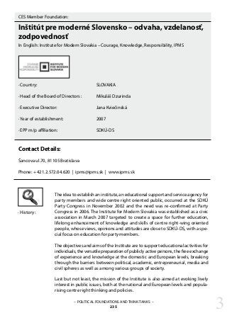 CES Member Foundation:
Inštitút pre moderné Slovensko – odvaha, vzdelanosť,
zodpovednosť
In English: Institute for Modern Slovakia – Courage, Knowledge, Responsibility, IPMS
· Country:				 SLOVAKIA
· Head of the Board of Directors : 	 Mikuláš Dzurinda
· Executive Director: 			 Jana Kviečinská
· Year of establishment:			 2007
· EPP m/p affiliation: 			 SDKÚ-DS
Contact Details:
Šancova ul.70, 81105 Bratislava
Phone: + 421.2.572.04.620 | ipms@ipms.sk | www.ipms.sk
The idea to establish an institute, an educational support and service agency for
party members and wide centre right oriented public, occurred at the SDKÚ
Party Congress in November 2002 and the need was re-confirmed at Party
Congress in 2006. The Institute for Modern Slovakia was established as a civic
association in March 2007 targeted to create a space for further education,
lifelong enhancement of knowledge and skills of centre right-wing oriented
people, whose views, opinions and attitudes are close to SDKÚ-DS, with a spe-
cial focus on education for party members.
The objectives and aims of the Institute are to support educational activities for
individuals, the versatile preparation of publicly active persons, the free exchange
of experience and knowledge at the domestic and European levels, breaking
through the barriers between political, academic, entrepreneurial, media and
civil spheres as well as among various groups of society.
Last but not least, the mission of the Institute is also aimed at evoking lively
interest in public issues, both at the national and European levels and popula-
rising centre right thinking and policies.
· History:
– POLITICAL FOUNDATIONS AND THINK-TANKS –
235 3
 