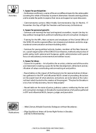– POLITICAL FOUNDATIONS AND THINK-TANKS –
236
· Activities:
	
1. Space for participation:
·Conferencesandforums:aseriesofforumsondifferenttopicsforthewiderpublic
(covering the whole of Slovakia) to present alternatives towards existing policies
and to enable the public to express their views and support an open discussion.
· Commemorative actions: Milan Hodža Commemorative Day (in Martin), 17
November: the Day of Fight for Freedom and Democracy (in Bratislava)
2. Space for personal growth:
· Seminars and trainings for local and regional counsellors, mayors (on day-to-
day political management, political marketing and anti-corruption strategies)
· Training for the MPs, their assistants and employees of the Central Office of
the SDKÚ-DS and its regional offices (on interpersonal relations and intra-orga-
nisational communication and team-building skills)
· Seminars for young political activists, leaders, members of the New Generati-
on, a youth organisation of the SDKÚ-DS (on theories, methods and practice of
public policy, both national and European, public administration with special
focus on educational, environmental and welfare issues)
3. Space for ideas:
· Course Art in politics – Art of politics for an artists, scholars and all those who
are interested in creating a space for further development, refinement and cla-
rification of values constituting and connecting art and politics
· Round tables on the impact of the financial crisis for representatives of all par-
ties gathered in the EPP and influential NGO’s aimed at provoking discussion
on the expert level of what solutions and actions are to be taken at the natio-
nal level which has led to the creation of the program ”The plan for Slovakia in
crisis: how to help economy, how to help people.“
· Round table on the state of justice, judiciary system, reinforcing the law and
anti-corruption strategies in Slovakia for representatives of all parties gathered
in EPP and influential NGO’s, lawyers, judges and journalists
· Miloš Zeman, Mikuláš Dzurinda: Dialogues without Boundaries
· Oľga Gyárfášová: Voters of Centre Right Parties in Slovakia
and the EU Membership
· Publications:
 