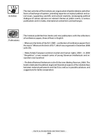 – POLITICAL FOUNDATIONS AND THINK-TANKS –
238
· Publications:
ThemainactivitiesoftheInstituteare:organisationofpublicdebatesandother
forms of exchange of opinion, providing expertise on topical political and so-
cial issues, supporting scientific and cultural creativity, encouraging political
dialogue of various opinions on relevant themes at public events, in various
publications and in media, international connections and exchanges.
The Institute published two books and nine publications with the collections
of conference papers, three of them in English:
· Where are the limits of the EU?, 2009 – a collection of conference papers from
the event ”Where are the limits of EU?“, which was organised in December 2008
with CES.
· Matej Avbelj: European common market and human rights, 2009 – In 2009
”Perspektive“, a new research series of young Slovenian intellectuals and re-
searchers was launched.
· TheRoleofNationalParliamentsintheEUDecision-MakingProcesses, 2008 -The
book is dedicated to political, legal and theoretical aspects of the relationships
between national parliaments and the EU as well as to possible solutions and
suggestions for better cooperation.
· Activities:
 