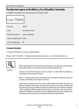 CES Member Foundation:
Fundacion para el Análisis y los Estudios Sociales
In English: Foundation for Social Research and Analysis, FAES
· Country:		 SPAIN
· Chair:			 José María Aznar
· General Secretary:	 Javier Zarzalejos
· Year of establishment:	1989
· EPP m/p affiliation: 	 PP
Contact Details:
C/ María de Molina 40 - 6ª planta, 28006 Madrid
Phone: +34.91.576.6857 | fundacionfaes@fundacionfaes.org | www.fundacionfaes.org
FAES, Foundation for Social Studies and Analysis, is a private non-profit organi-
sation that works in the sphere of ideas and political proposals.
Linked to the Partido Popular since its creation in 1989, FAES Foundation is
presided over by José María Aznar.
FAES is a leading think tank committed to nurturing the political ideas and
activities of the liberal and reformist centre.
At the service of Spain and all its citizens, FAES seeks to reinforce the values of
Western freedom, democracy and humanism. Its aim is to create, promote and
spread ideas which are based on political, intellectual and economic freedom
- ideas capable of offering political alternatives to socialism and ways of thin-
king that are different and which can be adopted and turned into programmes
of political activity by those in positions of political responsibility.
· History:
– POLITICAL FOUNDATIONS AND THINK-TANKS –
239 3
 