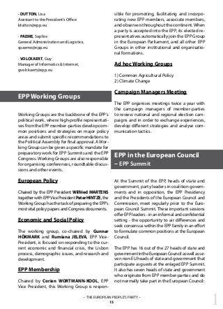 1– THE EUROPEAN PEOPLE’S PARTY –
15
· DUTTON, Lisa
Assistant to the President‘s Office
ldutton@epp.eu
· PAEME, Sophie
General Administration and Logistics,
spaeme@epp.eu
· VOLCKAERT, Guy
Manager of Informatics & Internet,
gvolckaert@epp.eu
Working Groups are the backbone of the EPP’s
political work, where high-profile representati-
vesfromtheEPPmember-partiesdevelopcom-
mon positions and strategies on major policy
areas and submit specific recommendations to
the Political Assembly for final approval. AWor-
king Group can be given a specific mandate for
preparatory work for EPP Summits and the EPP
Congress. Working Groups are also responsible
for organising conferences, roundtable discus-
sions and other events.
European Policy
Chaired by the EPP President Wilfried MARTENS
togetherwithEPPVicePresidentPeterHINTZE,the
Working Group has the task of preparing the EPP’s
mostvitalpolicypapersandCongressdocuments.
Economic and Social Policy
The working group, co-chaired by Gunnar
HÖKMARK and Rumiana JELEVA, EPP Vice-
President, is focused on responding to the cur-
rent economic and financial crisis, the Lisbon
process, demographic issues, and research and
development.
EPP Membership
Chaired by Corien WORTMANN-KOOL, EPP
Vice President, this Working Group is respon-
sible for promoting, facilitating and incorpo-
rating new EPP members, associate members,
and observers throughout the continent.When
a party is accepted into the EPP, its elected re-
presentatives automatically join the EPP Group
in the European Parliament, and all other EPP
Groups in other institutional and organisatio-
nal formations.
Ad hoc Working Groups
1) Common Agricultural Policy
2) Climate Change
Campaign Managers Meeting
The EPP organises meetings twice a year with
the campaign managers of member-parties
to review national and regional election cam-
paigns and in order to exchange experiences,
develop different strategies and analyse com-
munication tactics.
At the Summit of the EPP, heads of state and
government, party leaders in coalition govern-
ments and in opposition, the EPP Presidency
and the Presidents of the European Council and
Commission, meet regularly prior to the Euro-
pean Council Summit. These important sessions
offer EPP leaders - in an informal and confidential
setting - the opportunity to air differences and
seek consensus within the EPP family in an effort
to formulate common positions at the European
Council.
The EPP has 16 out of the 27 heads of state and
governmentintheEuropeanCouncilaswellasse-
ven non-EU heads of state and government that
participate as guests at the enlaged EPP Summit.
It also has seven heads of state and government
who originate from EPP member-parties and do
not normally take part in the European Council:
EPP Working Groups
EPP in the European Council
– EPP Summit
 