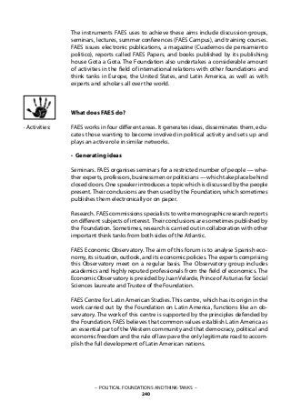 – POLITICAL FOUNDATIONS AND THINK-TANKS –
240
The instruments FAES uses to achieve these aims include discussion groups,
seminars, lectures, summer conferences (FAES Campus), and training courses.
FAES issues electronic publications, a magazine (Cuadernos de pensamiento
politico), reports called FAES Papers, and books published by its publishing
house Gota a Gota. The Foundation also undertakes a considerable amount
of activities in the field of international relations with other foundations and
think tanks in Europe, the United States, and Latin America, as well as with
experts and scholars all over the world.
What does FAES do?
FAES works in four different areas. It generates ideas, disseminates them, edu-
cates those wanting to become involved in political activity and sets up and
plays an active role in similar networks.
• Generating ideas
Seminars. FAES organises seminars for a restricted number of people — whe-
ther experts, professors, businessmen or politicians — which take place behind
closed doors. One speaker introduces a topic which is discussed by the people
present. Their conclusions are then used by the Foundation, which sometimes
publishes them electronically or on paper.
Research. FAES commissions specialists to write monographic research reports
on different subjects of interest.Their conclusions are sometimes published by
the Foundation. Sometimes, research is carried out in collaboration with other
important think tanks from both sides of the Atlantic.
FAES Economic Observatory. The aim of this forum is to analyse Spanish eco-
nomy, its situation, outlook, and its economic policies. The experts comprising
this Observatory meet on a regular basis. The Observatory group includes
academics and highly reputed professionals from the field of economics. The
Economic Observatory is presided by Juan Velarde, Prince of Asturias for Social
Sciences laureate and Trustee of the Foundation.
FAES Centre for Latin American Studies. This centre, which has its origin in the
work carried out by the Foundation on Latin America, functions like an ob-
servatory. The work of this centre is supported by the principles defended by
the Foundation. FAES believes that common values establish Latin America as
an essential part of the Western community and that democracy, political and
economic freedom and the rule of law pave the only legitimate road to accom-
plish the full development of Latin American nations.
· Activities:
 