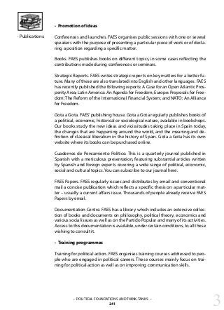 – POLITICAL FOUNDATIONS AND THINK-TANKS –
241
• Promotion of ideas
Conferences and launches. FAES organises public sessions with one or several
speakers with the purpose of presenting a particular piece of work or of decla-
ring a position regarding a specific matter.
Books. FAES publishes books on different topics, in some cases reflecting the
contributions made during conferences or seminars.
Strategic Reports. FAES writes strategic reports on key matters for a better fu-
ture. Many of these are also translated into English and other languages. FAES
has recently published the following reports: A Case for an Open Atlantic Pros-
perity Area; Latin America: An Agenda for Freedom; Europe: Proposals for Free-
dom; The Reform of the International Financial System; and NATO: An Alliance
for Freedom.
Gota a Gota. FAES’publishing house. Gota a Gota regularly publishes books of
a political, economic, historical or sociological nature, available in bookshops.
Our books study the new ideas and vicissitudes taking place in Spain today,
the changes that are happening around the world, and the meaning and de-
finition of classical liberalism in the history of Spain. Gota a Gota has its own
website where its books can be purchased online.
Cuadernos de Pensamiento Político. This is a quarterly journal published in
Spanish with a meticulous presentation, featuring substantial articles written
by Spanish and foreign experts covering a wide range of political, economic,
social and cultural topics. You can subscribe to our journal here.
FAES Papers. FAES regularly issues and distributes by email and conventional
mail a concise publication which reflects a specific thesis on a particular mat-
ter – usually a current affairs issue. Thousands of people already receive FAES
Papers by email.
Documentation Centre. FAES has a library which includes an extensive collec-
tion of books and documents on philosophy, political theory, economics and
various social issues as well as on the Partido Popular and many of its activities.
Access to this documentation is available, under certain conditions, to all those
wishing to consult it.
• Training programmes
Training for political action. FAES organises training courses addressed to peo-
ple who are engaged in political careers. These courses mainly focus on trai-
ning for political action as well as on improving communication skills.
· Publications:
3
 