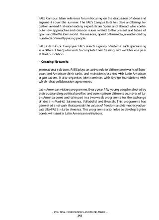 – POLITICAL FOUNDATIONS AND THINK-TANKS –
242
FAES Campus. Main reference forum focusing on the discussion of ideas and
arguments over the summer. The FAES Campus lasts ten days and brings to-
gether several first-rate leading experts from Spain and abroad who contri-
bute new approaches and ideas on issues related to the present and future of
Spain and theWestern world.The sessions, open to the media, are attended by
hundreds of mostly young people.
FAES internships. Every year FAES selects a group of interns, each specialising
in a different field, who wish to complete their training and work for one year
at the Foundation.
• Creating Networks
International relations. FAES plays an active role in different networks of Euro-
pean and American think tanks, and maintains close ties with Latin American
organisations. It also organises joint seminars with foreign foundations with
which it has collaboration agreements.
Latin American visitors programme. Every year, fifty young people selected by
their outstanding political profiles and coming from different countries of La-
tin America come and take part in a two-week programme for the exchange
of ideas in Madrid, Salamanca, Valladolid and Brussels. This programme has
generated a network that spreads the values of freedom and democracy advo-
cated by FAES in Latin America. This programme also helps to develop tighter
bonds with similar Latin American institutions.
 