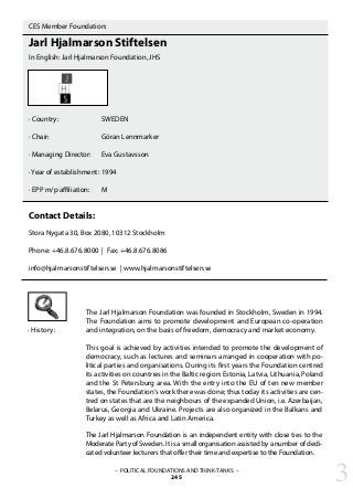 – POLITICAL FOUNDATIONS AND THINK-TANKS –
245
CES Member Foundation:
Jarl Hjalmarson Stiftelsen
In English: Jarl Hjalmarson Foundation, JHS
· Country:		 SWEDEN
· Chair:			 Göran Lennmarker
· Managing Director:	 Eva Gustavsson
		
· Year of establishment:	1994
· EPP m/p affiliation: 	 M
Contact Details:
Stora Nygata 30, Box 2080, 10312 Stockholm
Phone: +46.8.676.8000 | Fax: +46.8.676.8086
info@hjalmarsonstiftelsen.se | www.hjalmarsonstiftelsen.se
The Jarl Hjalmarson Foundation was founded in Stockholm, Sweden in 1994.
The Foundation aims to promote development and European co-operation
and integration, on the basis of freedom, democracy and market economy.
This goal is achieved by activities intended to promote the development of
democracy, such as lectures and seminars arranged in cooperation with po-
litical parties and organisations. During its first years the Foundation centred
its activities on countries in the Baltic region: Estonia, Latvia, Lithuania, Poland
and the St Petersburg area. With the entry into the EU of ten new member
states, the Foundation‘s work there was done; thus today its activities are cen-
tred on states that are the neighbours of the expanded Union, i.e. Azerbaijan,
Belarus, Georgia and Ukraine. Projects are also organized in the Balkans and
Turkey as well as Africa and Latin America.
The Jarl Hjalmarson Foundation is an independent entity with close ties to the
Moderate Party of Sweden. It is a small organisation assisted by a number of dedi-
cated volunteer lecturers that offer their time and expertise to the Foundation.
· History:
3
 