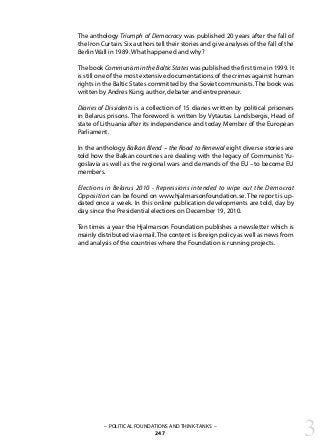 – POLITICAL FOUNDATIONS AND THINK-TANKS –
247
The anthology Triumph of Democracy was published 20 years after the fall of
the Iron Curtain. Six authors tell their stories and give analyses of the fall of the
Berlin Wall in 1989. What happened and why?
The book Communism in the Baltic States was published the first time in 1999. It
is still one of the most extensive documentations of the crimes against human
rights in the Baltic States committed by the Soviet communists. The book was
written by Andres Küng, author, debater and entrepreneur.
Diaries of Dissidents is a collection of 15 diaries written by political prisoners
in Belarus prisons. The foreword is written by Vytautas Landsbergis, Head of
state of Lithuania after its independence and today Member of the European
Parliament.
In the anthology Balkan Blend – the Road to Renewal eight diverse stories are
told how the Balkan countries are dealing with the legacy of Communist Yu-
goslavia as well as the regional wars and demands of the EU –to become EU
members.
Elections in Belarus 2010 - Repressions intended to wipe out the Democrat
Opposition can be found on www.hjalmarsonfoundation.se. The report is up-
dated once a week. In this online publication developments are told, day by
day, since the Presidential elections on December 19, 2010.
Ten times a year the Hjalmarson Foundation publishes a newsletter which is
mainly distributed via email. The content is foreign policy as well as news from
and analysis of the countries where the Foundation is running projects.
3
 