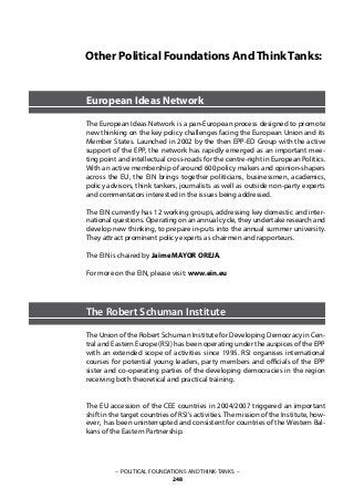 – POLITICAL FOUNDATIONS AND THINK-TANKS –
248
Other Political Foundations AndThinkTanks:
European Ideas Network
The European Ideas Network is a pan-European process designed to promote
new thinking on the key policy challenges facing the European Union and its
Member States. Launched in 2002 by the then EPP-ED Group with the active
support of the EPP, the network has rapidly emerged as an important mee-
ting point and intellectual cross-roads for the centre-right in European Politics.
With an active membership of around 600 policy makers and opinion-shapers
across the EU, the EIN brings together politicians, businessmen, academics,
policy advisors, think tankers, journalists as well as outside non-party experts
and commentators interested in the issues being addressed.
The EIN currently has 12 working groups, addressing key domestic and inter-
national questions. Operating on an annual cycle, they undertake research and
develop new thinking, to prepare in-puts into the annual summer university.
They attract prominent policy experts as chairmen and rapporteurs.
The EIN is chaired by Jaime MAYOR OREJA.
For more on the EIN, please visit: www.ein.eu
The Robert Schuman Institute
The Union of the Robert Schuman Institute for Developing Democracy in Cen-
tral and Eastern Europe (RSI) has been operating under the auspices of the EPP
with an extended scope of activities since 1995. RSI organises international
courses for potential young leaders, party members and officials of the EPP
sister and co-operating parties of the developing democracies in the region
receiving both theoretical and practical training.
The EU accession of the CEE countries in 2004/2007 triggered an important
shift in the target countries of RSI’s activities. The mission of the Institute, how-
ever, has been uninterrupted and consistent for countries of the Western Bal-
kans of the Eastern Partnership.
 