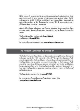 RSI is also well-experienced in organizing educational activities in a Euro-
pean framework. A large number of trainings were organized before the EU
enlargements of 2004/2007 for politicians from the candidate states such as
potential members of the European Parliament/EPP Group, parliamentary
officials and parliamentary assistants.
After 2007 political education was further provided for the students from
member states, (potential) accession countries as well as Eastern Partnership
states.
The President of the Institute is Othmar KARAS,
the Director is Kinga SZABÓ.
For more information, please visit: www.schuman-institute.eu
The Robert Schuman Foundation
The Robert Schuman Foundation for Cooperation among Christian Democrats
in Europe, founded in 1989, is an entity of the EPP Group in the European Parli-
ament, registered in the Grand Duchy of Luxembourg. Since its establishment,
the Foundation has provided one month internships in the European Parli-
ament for more than 500 young people, primarily from Central and Eastern
Europe, but also from Latin America, Russia and the southern Caucasus. Every
two years the Foundation organises meetings of former interns in the form of
political seminars.
The Foundation is chaired by Jacques SANTER.
For more on the Robert Schuman Foundation, please visit:
www.schumanfoundation.eu
3– POLITICAL FOUNDATIONS AND THINK-TANKS –
249
 