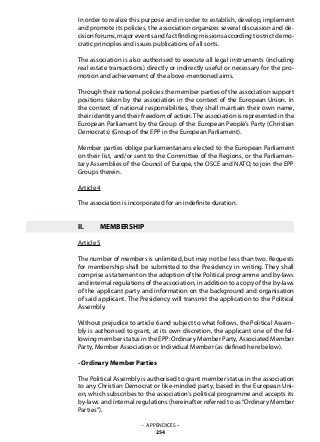 In order to realize this purpose and in order to establish, develop, implement
and promote its policies, the association organizes several discussion and de-
cision forums, major events and fact finding missions according to strict demo-
cratic principles and issues publications of all sorts.
The association is also authorised to execute all legal instruments (including
real estate transactions) directly or indirectly useful or necessary for the pro-
motion and achievement of the above-mentioned aims.
Through their national policies the member parties of the association support
positions taken by the association in the context of the European Union. In
the context of national responsibilities, they shall maintain their own name,
their identity and their freedom of action.The association is represented in the
European Parliament by the Group of the European People’s Party (Christian
Democrats) (Group of the EPP in the European Parliament).
Member parties oblige parliamentarians elected to the European Parliament
on their list, and/or sent to the Committee of the Regions, or the Parliamen-
tary Assemblies of the Council of Europe, the OSCE and NATO, to join the EPP
Groups therein.
Article 4
The association is incorporated for an indefinite duration.
II.	 MEMBERSHIP
Article 5
The number of members is unlimited, but may not be less than two. Requests
for membership shall be submitted to the Presidency in writing. They shall
comprise a statement on the adoption of the Political programme and by-laws
and internal regulations of the association, in addition to a copy of the by-laws
of the applicant party and information on the background and organisation
of said applicant. The Presidency will transmit the application to the Political
Assembly.
Without prejudice to article 6 and subject to what follows, the Political Assem-
bly is authorised to grant, at its own discretion, the applicant one of the fol-
lowing member status in the EPP: Ordinary Member Party, Associated Member
Party, Member Association or Individual Member (as defined here below).
- Ordinary Member Parties
The Political Assembly is authorised to grant member status in the association
to any Christian Democrat or like-minded party, based in the European Uni-
on, which subscribes to the association’s political programme and accepts its
by-laws and internal regulations (hereinafter referred to as “Ordinary Member
Parties”).
– APPENDICES –
254
 